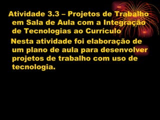 Atividade 3.3 – Projetos de Trabalho
 em Sala de Aula com a Integração
 de Tecnologias ao Currículo
Nesta atividade foi elaboração de
 um plano de aula para desenvolver
 projetos de trabalho com uso de
 tecnologia.
 