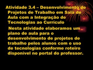 Atividade 3.4 – Desenvolvimento de
 Projetos de Trabalho em Sala de
 Aula com a Integração de
 Tecnologias ao Currículo
 Nesta atividade elaboramos um
 plano de aula para o
 desenvolvimento de projetos de
 trabalho pelos alunos com o uso
 de tecnologias conforme roteiro
 disponível no portal do professor.
 