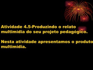 Atividade 4.5-Produzindo o relato
multimídia do seu projeto pedagógico.

Nesta atividade apresentamos o produto
multimídia.
 