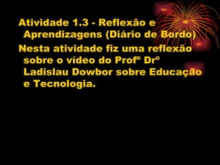 Atividade 1.3 - Reflexão e
 Aprendizagens (Diário de Bordo)
Nesta atividade fiz uma reflexão
 sobre o vídeo do Profº Drº
 Ladislau Dowbor sobre Educação
 e Tecnologia.
 