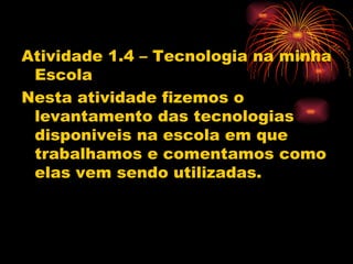 Atividade 1.4 – Tecnologia na minha
 Escola
Nesta atividade fizemos o
 levantamento das tecnologias
 disponiveis na escola em que
 trabalhamos e comentamos como
 elas vem sendo utilizadas.
 