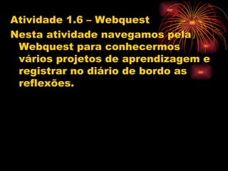 Atividade 1.6 – Webquest
Nesta atividade navegamos pela
 Webquest para conhecermos
 vários projetos de aprendizagem e
 registrar no diário de bordo as
 reflexões.
 