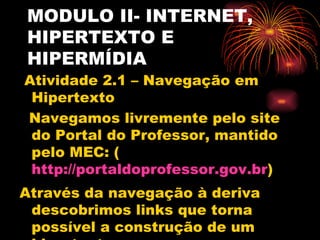 MODULO II- INTERNET,
HIPERTEXTO E
HIPERMÍDIA
Atividade 2.1 – Navegação em
 Hipertexto
Navegamos livremente pelo site
 do Portal do Professor, mantido
 pelo MEC: (
 http://portaldoprofessor.gov.br)
Através da navegação à deriva
 descobrimos links que torna
 possível a construção de um
 