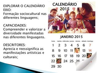 EXPLORAR O CALENDÁRIO
EIXO:
Formação sociocultural nas
diferentes linguagens;
CAPACIDADES:
Compreender e valorizar a
diversidade manifestadas
nas diferentes linguagens.
DESCRITORES:
Aprecia e reessignifica as
manifestações artísticas e
culturais;
CALENDÁRIO
2015
JANEIRO 2015
 