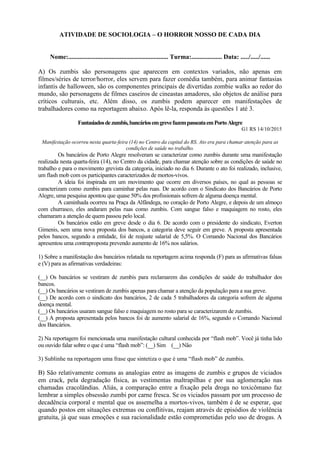 ATIVIDADE DE SOCIOLOGIA – O HORROR NOSSO DE CADA DIA
Nome:.............................................................. Turma:................... Data: ...../...../......
A) Os zumbis são personagens que aparecem em contextos variados, não apenas em
filmes/séries de terror/horror, eles servem para fazer comédia também, para animar fantasias
infantis de halloween, são os componentes principais de divertidas zombie walks ao redor do
mundo, são personagens de filmes caseiros de cineastas amadores, são objetos de análise para
críticos culturais, etc. Além disso, os zumbis podem aparecer em manifestações de
trabalhadores como na reportagem abaixo. Após lê-la, responda às questões 1 até 3.
Fantasiadosdezumbis,bancáriosemgrevefazempasseataemPortoAlegre
G1 RS 14/10/2015
Manifestação ocorreu nesta quarta-feira (14) no Centro da capital do RS. Ato era para chamar atenção para as
condições de saúde no trabalho.
Os bancários de Porto Alegre resolveram se caracterizar como zumbis durante uma manifestação
realizada nesta quarta-feira (14), no Centro da cidade, para chamar atenção sobre as condições de saúde no
trabalho e para o movimento grevista da categoria, iniciado no dia 6. Durante o ato foi realizado, inclusive,
um flash mob com os participantes caracterizados de mortos-vivos.
A ideia foi inspirada em um movimento que ocorre em diversos países, no qual as pessoas se
caracterizam como zumbis para caminhar pelas ruas. De acordo com o Sindicato dos Bancários de Porto
Alegre, uma pesquisa apontou que quase 50% dos profissionais sofrem de alguma doença mental.
A caminhada ocorreu na Praça da Alfândega, no coração de Porto Alegre, e depois de um almoço
com churrasco, eles andaram pelas ruas como zumbis. Com sangue falso e maquiagem no rosto, eles
chamaram a atenção de quem passou pelo local.
Os bancários estão em greve desde o dia 6. De acordo com o presidente do sindicato, Everton
Gimenis, sem uma nova proposta dos bancos, a categoria deve seguir em greve. A proposta apresentada
pelos bancos, segundo a entidade, foi de reajuste salarial de 5,5%. O Comando Nacional dos Bancários
apresentou uma contraproposta prevendo aumento de 16% nos salários.
1) Sobre a manifestação dos bancários relatada na reportagem acima responda (F) para as afirmativas falsas
e (V) para as afirmativas verdadeiras:
(__) Os bancários se vestiram de zumbis para reclamarem das condições de saúde do trabalhador dos
bancos.
(__) Os bancários se vestiram de zumbis apenas para chamar a atenção da população para a sua greve.
(__) De acordo com o sindicato dos bancários, 2 de cada 5 trabalhadores da categoria sofrem de alguma
doença mental.
(__) Os bancários usaram sangue falso e maquiagem no rosto para se caracterizarem de zumbis.
(__) A proposta apresentada pelos bancos foi de aumento salarial de 16%, segundo o Comando Nacional
dos Bancários.
2) Na reportagem foi mencionada uma manifestação cultural conhecida por “flash mob”. Você já tinha lido
ou ouvido falar sobre o que é uma “flash mob”: (__) Sim (__) Não
3) Sublinhe na reportagem uma frase que sintetiza o que é uma “flash mob” de zumbis.
B) São relativamente comuns as analogias entre as imagens de zumbis e grupos de viciados
em crack, pela degradação física, as vestimentas maltrapilhas e por sua aglomeração nas
chamadas cracolândias. Aliás, a comparação entre a fixação pela droga no toxicômano faz
lembrar a simples obsessão zumbi por carne fresca. Se os viciados passam por um processo de
decadência corporal e mental que os assemelha a mortos-vivos, também é de se esperar, que
quando postos em situações extremas ou conflitivas, reajam através de episódios de violência
gratuita, já que suas emoções e sua racionalidade estão comprometidas pelo uso de drogas. A
 