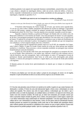 violência gratuita é um aspecto de regressão humana à animalidade, característica dos zumbis,
e que chama a atenção na reportagem abaixo, onde um jovem, mula do tráfico, a beira da
morte, responde violentamente ao socorro recebido, mordendo um dos passageiros. Após ler a
reportagem, responda às questões 4 e 5.
Brasileiro que morreu em voo transportava cocaína no estômago
O Estado de S. Paulo 20/10/2015
Autópsia revelou que John Kennedy dos Santos Gurjão, que viajava de Lisboa para Dublin, havia ingerido 80
cápsulas da droga.
O brasileiro John Kennedy dos Santos Gurjão, de 24 anos, que morreu nesta segunda-feira,
19, em um voo entre Lisboa e Dublin, transportava 80 cápsulas de cocaína no estômago o equivalente
a cerca de 800 gramas, segundo resultado da autópsia assinada pelo patologista Margot Bolster e
divulgada pelo jornal The Irish Times. Uma das cápsulas teria estourado, causando a morte do rapaz.
Segundo a imprensa irlandesa, as polícias de Portugal e da Irlanda estão em contato com a do
Brasil para estabelecer os movimentos de Gurjão. Uma outra passageira do mesmo voo uma angolana,
de 44 anos, com passaporte português foi presa após desembarcar com uma mala com 1,8 quilo de um
pó branco. O material foi enviado para um laboratório e constatou-se que se tratava de bicarbonato de
sódio, como ela havia informado à polícia. Investigadores tentam entender por que ela transportava
essa substância e se havia alguma relação entre ela e o brasileiro.
Gurjão passou mal na segunda-feira quando viajava no voo EI 485, da companhia Aer Lingus,
entre Lisboa e Dublin. O rapaz foi levado à parte traseira do avião por várias pessoas que tentaram
acalmá-lo e o imobilizar. Nesse processo, o jovem respondeu mordendo um passageiro que continua
hospitalizado por causa dos ferimentos.
O piloto do avião decidiu então fazer uma aterrissagem de emergência no aeroporto de Cork,
no sul da Irlanda. Duas enfermeiras e um médico que viajavam a bordo do avião tentaram salvar a
vida do brasileiro, mas não conseguiram. Após a aterrissagem, os outros 167 passageiros tiveram de
permanecer durante aproximadamente duas horas no avião para serem interrogados pela polícia
irlandesa. A maioria dos passageiros continuou a viagem depois, com exceção do ferido pela mordida
e da angolana.
4) Quantas gramas de cocaína havia aproximadamente na cápsula que se rompeu no estômago do
brasileiro?
_________________________________________________________________________________
5) Descreva uma hipótese que você teria para explicar o porquê de uma passageira, do mesmo voo da tragédia,
transportar1,8quilodebicarbonatodesódioemsuamala,deformaaligá-laaocasodobrasileiromorto.
______________________________________________________________________________________________
_____________________________________________________________________________________________.
C) Uma das mais presentes cenas de horror em narrativas de zumbis é aquela em que corpos humanos são
destroçados e comidos. O horror da cena está intimamente ligado a forma como a alimentação em nossa
cultura está regulada. Nós criamos uma série de regras relativas à alimentação que vão desde o que é
permitido comer, ao modo de preparação, aos cardápios típicos, aos horários e às regras de convivência, pois
muitas vezes não comemos sozinhos. De modo que, ao entrar num restaurante, por exemplo, mesmo que
todos os presentes estejam armados de garfos, facas e dentes, uma pessoa pode se sentir segura e esperar que
o uso destes instrumentos esteja condicionado aos alimentos apropriados. Uma das regras básicas de nossa
cultura está no veto à alimentação de carne humana. Assim, um dos piores sinais de animalização humana,
também presente nas narrativas de apocalipse zumbi, pode estar no fato relatado pela reportagem abaixo,
onde violência gratuita está associada ao canibalismo num contexto em que as regras culturais comuns mais
básicasparecemterperdidoqualquersentido.Apóslerareportagem,respondaasquestões6atéa12.
 