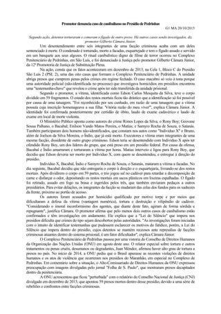 PromotordenunciacasodecanibalismonoPresídiodePedrinhas
G1 MA 20/10/2015
Segundo ação, detentos torturaram e comeram o fígado de outro preso. Há outros casos sendo investigados, diz
promotor Gilberto Câmara Júnior.
Um desentendimento entre seis integrantes de uma facção criminosa acaba com um deles
sentenciado à morte. O condenado é torturado, morto a facadas, esquartejado e tem o fígado assado e servido
em um banquete aos seus algozes. O ritual canibalístico digno de filme de terror ocorreu no Complexo
Penitenciário de Pedrinhas, em São Luís, e foi denunciado à Justiça pelo promotor Gilberto Câmara Júnior,
da 12ª Promotoria de Justiça de Substituição Plena.
Na ação, consta que os fatos aconteceram em dezembro de 2013, na Cela 1, Bloco C do Presídio
São Luís 2 (PSL 2), uma das oito casas que formam o Complexo Penitenciário de Pedrinhas. A unidade
abriga presos que cumprem penas pelos crimes em regime fechado. O caso macabro só veio à tona porque
uma autoridade policial (não-identificada no processo) que investigava homicídios em presídios encontrou
uma "testemunha-chave" que revelou o crime após ter sido transferida da unidade prisional.
Segundo o promotor, a vítima, identificada como Edson Carlos Mesquita da Silva, teve o corpo
dividido em 59 fragmentos. O estado dos restos mortais ficou tão drástico que a identificação só foi possível
por causa de uma tatuagem. "Foi reconhecido por seu cunhado, em razão de uma tatuagem que a vítima
possuía cuja inscrição homenageava a sua filha: 'Vitória razão do meu viver'", explica Câmara Júnior. A
identidade foi confirmada posteriormente por certidão de óbito, laudo de exame cadavérico e laudo de
exame em local de morte violenta.
O Ministério Público aponta como autores do crime Rones Lopes da Silva, o Rony Boy; Geovane
Sousa Palhano, o Bacabal; Enilson Vando Matos Pereira, o Matias; e Samyro Rocha de Souza, o Satanás.
Também participaram dois homens não-identificados, que constam nos autos como "Indivíduo X" e Bruno,
além de Joelson da Silva Moreira, o Índio, que já está morto. Executores e vítima eram integrantes de uma
mesma facção, dissidente de outro grupo criminoso. Edson teria se desentendido com Indivíduo X após ter
ofendido Rony Boy, um dos líderes do grupo, que está preso em um presídio federal. Por causa da ofensa,
Bacabal e Índio amarraram e torturaram a vítima por horas. Matias interveio e ligou para Rony Boy, que
decidiu que Edson deveria ser morto por Indivíduo X, com quem se desentendeu, e entregue à direção do
presídio.
Indivíduo X, Bacabal, Índio e Samyro Rocha de Souza, o Satanás, mataram a vítima a facadas. No
dia seguinte, Bacabal decidiu que não entregaria o corpo à direção e o esquartejaria, livrando-se dos restos
mortais. Após dividirem o corpo em 59 partes, o trio jogou sal no cadáver para retardar a decomposição da
carne e disfarçar o odor, depositando os restos mortais em sacos plásticos em lixeiras espalhadas. O fígado
foi retirado, assado em fogo na brasa e ingeridos pelos três, que também enviaram pedaços a outros
presidiários. Para evitar delações, os integrantes da facção se mudaram das celas dos fundos para os xadrezes
da frente, próximo ao portão de acesso.
Os autores foram acusados por homicídio qualificado por motivo torpe e por meios que
dificultaram a defesa da vítima (vantagem numérica), tortura e destruição e vilipêndio de cadáver.
"Considerando o imoral inconformismo dos agentes, que diante deste fato, agiram de forma sórdida e
repugnante", justifica Câmara. O promotor afirma que pelo menos dois outros casos de canibalismo estão
confirmados e têm investigações em andamento. Ele explica que a "Lei do Silêncio" que impera nos
presídios dificulta que crimes do tipo sejam descobertos pelas autoridades. "As investigações foram iniciadas
com o intuito de identificar testemunhas que pudessem esclarecer os motivos do fatídico, porém, a Lei do
Silêncio que impera dentro do presídio, cujos detentos se mantém receosos ante represálias de facções
criminosas atuantes dentro do sistema prisional, é um fator dificultador", explica Câmara Júnior.
O Complexo Penitenciário de Pedrinhas passou por uma vistoria do Conselho de Direitos Humanos
da Organização das Nações Unidas (ONU) em agosto deste ano. O relator especial sobre tortura e outros
tratamentos ou penas cruéis, desumanos ou degradantes, Juan Méndez, afirmou haver alto grau de tortura a
presos no país. No início de 2014, a ONU pediu que o Brasil apurasse as recentes violações de direitos
humanos e os atos de violência que ocorreram nos presídios do Maranhão, em especial no Complexo de
Pedrinhas. Em comentário sobre a situação, o Alto-Comissariado de Direitos Humanos da ONU expressou
preocupação com imagens divulgadas pelo jornal "Folha de S. Paulo", que mostraram presos decapitados
dentro da penitenciária.
A ONU acrescentou que ficou "perturbada" com o relatório do Conselho Nacional de Justiça (CNJ)
divulgado em dezembro de 2013, que apontou 59 presos mortos dentro desse presídio, devido a uma série de
rebeliões e confrontos entre facções criminosas.
 