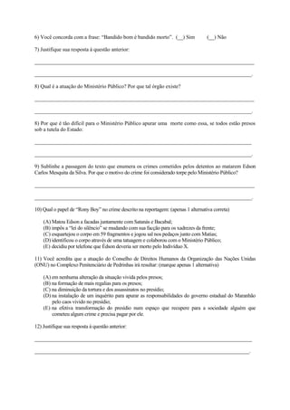 6) Você concorda com a frase: “Bandido bom é bandido morto”. (__) Sim (__) Não
7) Justifique sua resposta à questão anterior:
__________________________________________________________________________________
_________________________________________________________________________________.
8) Qual é a atuação do Ministério Público? Por que tal órgão existe?
__________________________________________________________________________________
_________________________________________________________________________________.
8) Por que é tão difícil para o Ministério Público apurar uma morte como essa, se todos estão presos
sob a tutela do Estado:
_________________________________________________________________________________
_________________________________________________________________________________.
9) Sublinhe a passagem do texto que enumera os crimes cometidos pelos detentos ao matarem Edson
Carlos Mesquita da Silva. Por que o motivo do crime foi considerado torpe pelo Ministério Público?
______________________________________________________________________________________
_____________________________________________________________________________________.
10) Qual o papel de “Rony Boy” no crime descrito na reportagem: (apenas 1 alternativa correta)
(A) Matou Edson a facadas juntamente com Satanás e Bacabal;
(B) impôs a “lei do silêncio” se mudando com sua facção para os xadrezes da frente;
(C) esquartejou o corpo em 59 fragmentos e jogou sal nos pedaços junto com Matias;
(D) identificou o corpo através de uma tatuagem e colaborou com o Ministério Público;
(E) decidiu por telefone que Édson deveria ser morto pelo Indivíduo X.
11) Você acredita que a atuação do Conselho de Direitos Humanos da Organização das Nações Unidas
(ONU) no Complexo Penitenciário de Pedrinhas irá resultar: (marque apenas 1 alternativa)
(A) em nenhuma alteração da situação vivida pelos presos;
(B) na formação de mais regalias para os presos;
(C) na diminuição da tortura e dos assassinatos no presídio;
(D) na instalação de um inquérito para apurar as responsabilidades do governo estadual do Maranhão
pelo caos vivido no presídio;
(E) na efetiva transformação do presídio num espaço que recupere para a sociedade alguém que
cometeu algum crime e precisa pagar por ele.
12) Justifique sua resposta à questão anterior:
_____________________________________________________________________________________
____________________________________________________________________________________.
 