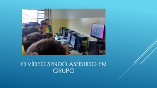 O VÍDEO SENDO ASSISTIDO EM
GRUPO
 
