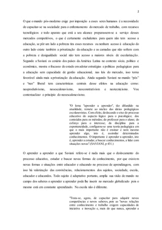 2
O que o mundo pós-moderno exige por imposição a esses seres humanos é a necessidade
de capacitar-se na sociedade para o enfrentamento do mercado de trabalho, com recursos
tecnológicos e todo aparato que está a seu alcance preparassem-se a serviço desses
mercados competitivos, o que é certamente excludentes para quem não tem acesso a
educação, se pôr um lado a pobreza tira esses recursos ou nenhum acesso à educação do
outro lado existe também a privatização da educação e as camadas que não sofrem com
a pobreza e desigualdade social não tem acesso a maiores níveis de escolarização.
Segundo a Saviani os cenário dos países da América Latina no contexto sócio, político e
econômico, mostra o fracasso do estado em adotar estratégias e políticas pedagógicas para
a educação sem capacidade de gestão educacional, nas leis do mercado, isso torna
favorável ainda mais a privatização da educação. Ainda segundo Saviani no mundo “pós”
e “neo” liberal tem características centrais desse efeitos na educação como:
neoprodutivismo, neoescalonavismo, neoconstrutivism e neotecnicismo. Vou
contextualizar o princípio do neoescalonavismo.
"O lema "aprender a aprender", tão difundido na
atualidade, remete ao núcleo das ideias pedagógicas
escolanovistas. Com efeito, deslocando o eixo do processo
educativo do aspecto lógico para o psicológico; dos
conteúdos para os métodos; do professor para o aluno; do
esforço para o interesse; da disciplina para a
espontaneidade, configurou-se uma teoria pedagógica em
que o mais importante não é ensinar e nem mesmo
aprender algo, isto é, assimilar determinados
conhecimentos. O importante é aprender a aprender, isto
é, aprender a estudar,a buscar conhecimentos, a lidar com
situações novas".(SAVIANI, p 431.)
O aprender a aprender a que Saviani refere-se é nada mais que o deslocamento do
processo educativo, estudar e buscar novas formas de conhecimento, por que existem
novas formas e situações entre educador e educando no processo de aprendizagem, com
isso há valorização das convivências, relacionamentos dos sujeitos, sociedade, escola,
educador e educandos. Todo sujeito é adaptativo portanto, amplia sua visão de mundo no
campo dos saberes o aprender a aprender pode lhe inserir no mercado globalizado pois o
mesmo está em constante aprendizado. Na escola não é diferente.
"Trata-se, agora, de capacitar para adquirir novas
competências e novos saberes, pois as "novas relações
entre conhecimento e trabalho exigem capacidades de
iniciativa e inovação e, mais do que nunca, aprender a
 