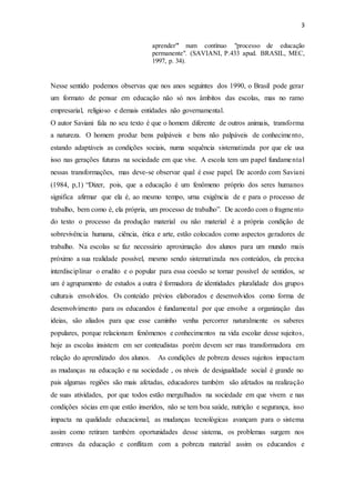 3
aprender"' num contínuo "processo de educação
permanente". (SAVIANI, P.433 apud. BRASIL, MEC,
1997, p. 34).
Nesse sentido podemos observas que nos anos seguintes dos 1990, o Brasil pode gerar
um formato de pensar em educação não só nos âmbitos das escolas, mas no ramo
empresarial, religioso e demais entidades não governamental.
O autor Saviani fala no seu texto é que o homem diferente de outros animais, transforma
a natureza. O homem produz bens palpáveis e bens não palpáveis de conhecimento,
estando adaptáveis as condições sociais, numa sequência sistematizada por que ele usa
isso nas gerações futuras na sociedade em que vive. A escola tem um papel fundamental
nessas transformações, mas deve-se observar qual é esse papel. De acordo com Saviani
(1984, p,1) “Dizer, pois, que a educação é um fenômeno próprio dos seres humanos
significa afirmar que ela é, ao mesmo tempo, urna exigência de e para o processo de
trabalho, bem como é, ela própria, um processo de trabalho”. De acordo com o fragmento
do texto o processo da produção material ou não material é a própria condição de
sobrevivência humana, ciência, ética e arte, estão colocados como aspectos geradores de
trabalho. Na escolas se faz necessário aproximação dos alunos para um mundo mais
próximo a sua realidade possível, mesmo sendo sistematizada nos conteúdos, ela precisa
interdisciplinar o erudito e o popular para essa coesão se tornar possível de sentidos, se
um é agrupamento de estudos a outra é formadora de identidades pluralidade dos grupos
culturais envolvidos. Os conteúdo prévios elaborados e desenvolvidos como forma de
desenvolvimento para os educandos é fundamental por que envolve a organização das
ideias, são aliados para que esse caminho venha percorrer naturalmente os saberes
populares, porque relacionam fenômenos e conhecimentos na vida escolar desse sujeitos,
hoje as escolas insistem em ser conteudistas porém devem ser mas transformadora em
relação do aprendizado dos alunos. As condições de pobreza desses sujeitos impactam
as mudanças na educação e na sociedade , os níveis de desigualdade social é grande no
pais algumas regiões são mais afetadas, educadores também são afetados na realização
de suas atividades, por que todos estão mergulhados na sociedade em que vivem e nas
condições sócias em que estão inseridos, não se tem boa saúde, nutrição e segurança, isso
impacta na qualidade educacional, as mudanças tecnológicas avançam para o sistema
assim como retiram também oportunidades desse sistema, os problemas surgem nos
entraves da educação e conflitam com a pobreza material assim os educandos e
 
