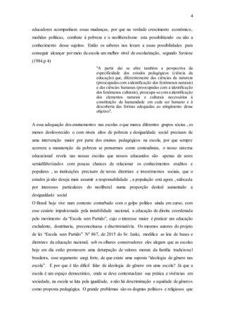4
educadores acompanham essas mudanças, por que na verdade crescimento econômico,
medidas políticas, combate à pobreza e o neoliberalismo esta possibilitando ou não a
conhecimento desse sujeitos. Então os saberes nos levam a essas possibilidades para
conseguir alcançar por meio da escola um melhor nível de escolarização, segundo Saviane
(1984,p 4)
"A partir daí se abre também a perspectiva da
especificidade dos estudos pedagógicos (ciência da
educação) que, diferentemente das ciências da natureza
(preocupadascom a identificação dos fenômenos naturais)
e das ciências humanas (preocupadas com a identificação
dos fenômenos culturais), preocupa-se com a identificação
dos elementos naturais e culturais necessários à
constituição da humanidade em cada ser humano e à
descoberta das formas adequadas ao atingimento desse
objetivo".
A essa adequação dos ensinamentos nas escolas o que marca diferentes grupos sócias , os
menos desfavorecido o com níveis altos de pobreza e desigualdade social precisam de
uma intervenção maior por parte dos ensinos pedagógicos na escola, por que sempre
acorrera a manutenção da pobreza se pensarmos como conteudistas, o nosso sistema
educacional revela nas nossas escolas que nossos educandos são apenas de seres
semialfabetizados com poucas chances de relacionar os conhecimentos eruditos e
populares , as instituições precisam de novas diretrizes e investimentos sociais, que o
estados já não deseja mais assumir a responsabilidade , a população está agora , sufocada
por interesses particulares do neoliberal numa proporção desleal aumentado a
desigualdade social
O Brasil hoje vive num contexto conturbado com o golpe político ainda em curso, com
esse cenário impulsionada pela instabilidade nacional, a educação de direita coordenada
pelo movimento da “Escola sem Partido”, cujo o interesse maior é praticar um educação
excludente, doutrinaria, preconceituosa e discriminatória. Os mesmos autores do projeto
de lei “Escola sem Partido” Nº 867, de 2015 do Sr. Izalci, modifica as leis de bases e
diretrizes da educação nacional, sob os olhares conservadores eles alegam que as escolas
hoje em dia estão promovem uma deturpação de valores morais da família tradicional
brasileira, esse argumento surgi forte, de que existe uma suposta “ideologia de gênero nas
escola”. E por que é tão difícil falar de ideologia de gênero em uma escola? Já que a
escola é um espaço democrático, onde se deve contextualizar sua prática e vivências em
sociedade, na escola se luta pela igualdade, a não há descriminação e equidade de gêneros
como proposta pedagógica. O grande problemas são os dogmas políticos e religiosos que
 