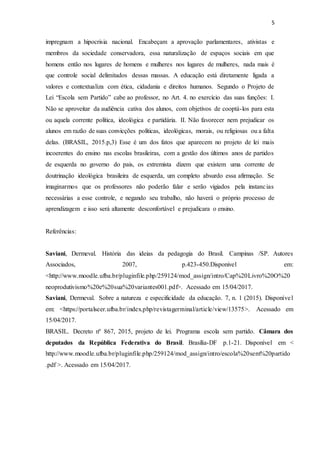 5
impregnam a hipocrisia nacional. Encabeçam a aprovação parlamentares, ativistas e
membros da sociedade conservadora, essa naturalização de espaços sociais em que
homens então nos lugares de homens e mulheres nos lugares de mulheres, nada mais é
que controle social delimitados dessas massas. A educação está diretamente ligada a
valores e contextualiza com ética, cidadania e direitos humanos. Segundo o Projeto de
Lei “Escola sem Partido” cabe ao professor, no Art. 4. no exercício das suas funções: I.
Não se aproveitar da audiência cativa dos alunos, com objetivos de cooptá-los para esta
ou aquela corrente política, ideológica e partidária. II. Não favorecer nem prejudicar os
alunos em razão de suas convicções políticas, ideológicas, morais, ou religiosas ou a falta
delas. (BRASIL, 2015.p,3) Esse é um dos fatos que aparecem no projeto de lei mais
incoerentes do ensino nas escolas brasileiras, com a gestão dos últimos anos de partidos
de esquerda no governo do pais, os extremista dizem que existem uma corrente de
doutrinação ideológica brasileira de esquerda, um completo absurdo essa afirmação. Se
imaginarmos que os professores não poderão falar e serão vigiados pela instancias
necessárias a esse controle, e negando seu trabalho, não haverá o próprio processo de
aprendizagem e isso será altamente desconfortável e prejudicara o ensino.
Referências:
Saviani, Dermeval. História das ideias da pedagogia do Brasil. Campinas /SP. Autores
Associados, 2007, p.423-450.Disponivel em:
<http://www.moodle.ufba.br/pluginfile.php/259124/mod_assign/intro/Cap%20Livro%20O%20
neoprodutivismo%20e%20sua%20variantes001.pdf>. Acessado em 15/04/2017.
Saviani, Dermeval. Sobre a natureza e especificidade da educação. 7, n. 1 (2015). Disponível
em: <https://portalseer.ufba.br/index.php/revistagerminal/article/view/13575>. Acessado em
15/04/2017.
BRASIL. Decreto nº 867, 2015, projeto de lei. Programa escola sem partido. Câmara dos
deputados da República Federativa do Brasil. Brasília-DF p.1-21. Disponível em <
http://www.moodle.ufba.br/pluginfile.php/259124/mod_assign/intro/escola%20sem%20partido
.pdf >. Acessado em 15/04/2017.
 