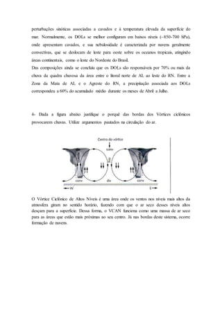 perturbações sinóticas associadas a cavados e à temperatura elevada da superfície do
mar. Normalmente, os DOLs se melhor configuram em baixos níveis (~850-700 hPa),
onde apresentam cavados, e sua nebulosidade é caracterizada por nuvens geralmente
convectivas, que se deslocam de leste para oeste sobre os oceanos tropicais, atingindo
áreas continentais, como o leste do Nordeste do Brasil.
Das composições ainda se concluiu que os DOLs são responsáveis por 70% ou mais da
chuva da quadra chuvosa da área entre o litoral norte de AL ao leste do RN. Entre a
Zona da Mata de AL e o Agreste do RN, a precipitação associada aos DOLs
correspondeu a 60% do acumulado médio durante os meses de Abril a Julho.
4- Dada a figura abaixo justifique o porquê das bordas dos Vórtices ciclônicos
provocarem chuvas. Utilize argumentos pautados na circulação do ar.
O Vórtice Ciclônico de Altos Níveis é uma área onde os ventos nos níveis mais altos da
atmosfera giram no sentido horário, fazendo com que o ar seco desses níveis altos
desçam para a superfície. Dessa forma, o VCAN funciona como uma massa de ar seco
para as áreas que estão mais próximas ao seu centro. Já nas bordas deste sistema, ocorre
formação de nuvens.
 