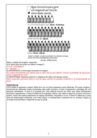 (Fonte: UFBA 2010)
Após a análise da imagem, responda:
a) A quais tipos de usinas se refere a imagem?
1ª e 2ª – termelétrica
3ª - Nuclear
b) INTERPRETE a informação ilustrada na imagem.
As usinas termelétricas que utilizam gás e vapor são as que utilizam a menor quantidade de água para
gerar 1megawatt por hora.
c) IDENTIFIQUE impactos positivos e negativos de cada uma dessas usinas.
Deve responder pensando tanto no uso da água, quanto na poluição ambiental e na biodiversidade do
local.
QUESTÃO 06
(UFC-2008) O esquema a seguir refere-se a um rio (linha espessa) e seus afluentes. Em suas margens,
encontram-se diferentes áreas impactadas pela ação humana. A área I representa a atividade de um
garimpo clandestino. A área II é ocupada por uma extensa lavoura de milho que utiliza fertilizantes
químicos e agrotóxicos. A área III refere-se à ocupação urbana, que utiliza a água do rio para consumo,
porém, ainda não realiza tratamento do esgoto doméstico, lançando-o no rio. A área IV refere-se a uma
área de preservação ambiental, com mata virgem, e corresponde à nascente do rio. Analise a figura e
as áreas mencionadas e responda ao que se pede.
3
 