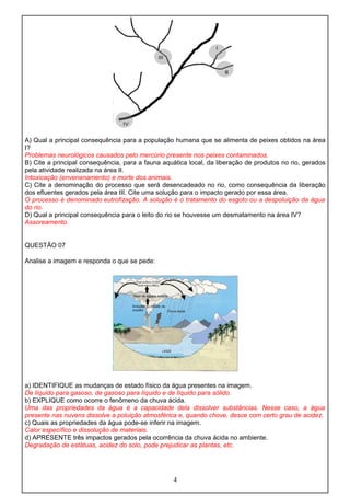A) Qual a principal consequência para a população humana que se alimenta de peixes obtidos na área
I?
Problemas neurológicos causados pelo mercúrio presente nos peixes contaminados.
B) Cite a principal consequência, para a fauna aquática local, da liberação de produtos no rio, gerados
pela atividade realizada na área II.
Intoxicação (envenenamento) e morte dos animais.
C) Cite a denominação do processo que será desencadeado no rio, como consequência da liberação
dos efluentes gerados pela área III. Cite uma solução para o impacto gerado por essa área.
O processo é denominado eutrofização. A solução é o tratamento do esgoto ou a despoluição da água
do rio.
D) Qual a principal consequência para o leito do rio se houvesse um desmatamento na área IV?
Assoreamento.
QUESTÃO 07
Analise a imagem e responda o que se pede:
a) IDENTIFIQUE as mudanças de estado físico da água presentes na imagem.
De líquido para gasoso, de gasoso para líquido e de líquido para sólido.
b) EXPLIQUE como ocorre o fenômeno da chuva ácida.
Uma das propriedades da água é a capacidade dela dissolver substâncias. Nesse caso, a água
presente nas nuvens dissolve a poluição atmosférica e, quando chove, desce com certo grau de acidez.
c) Quais as propriedades da água pode-se inferir na imagem.
Calor específico e dissolução de materiais.
d) APRESENTE três impactos gerados pela ocorrência da chuva ácida no ambiente.
Degradação de estátuas, acidez do solo, pode prejudicar as plantas, etc.
4
 
