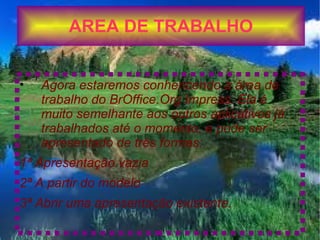 AREA DE TRABALHO


•   Agora estaremos conhencendo a área de
    trabalho do BrOffice.Org Impress. Ela é
    muito semelhante aos outros aplicativos já
    trabalhados até o momento, e pode ser
    apresentado de três formas:
1ª Apresentação vazia
2ª A partir do modelo
3ª Abrir uma apresentação existente.
 