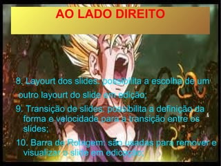 AO LADO DIREITO




8. Layourt dos slides: possibilita a escolha de um
outro layourt do slide em edição;
9. Transição de slides: possibilita a definição da
  forma e velocidade para a transição entre os
  slides;
10. Barra de Rolagem: são usadas para remover e
  visualizar o slide em edicação;
 