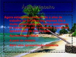 Área de Trabalho

Agora estaremos conhecendo a aŕea de
   trabalho do BrOffice.org impress Ela é
   muito semelhante aos outros aplicativos
   já trabalhados até o momento e pode ser
   apresentado de três formas:
•   Apresentação Vazia
•   A parti do modelo
•   Abrir uma apresentação existente
 