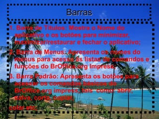 Barras
1. Barra de Títulos: Mostra o Nome do
  aplicativo e os botões para minimizar,
  maximizar/restaurar e fechar o aplicativo;
2. Barra de Menus: Apresenta os nomes do
  menus para acesso às listas de comandos e
  funções do BrOffice.org Impress;
3. Barra Padrão: Apresenta os botões para
  acessar os comandos básicos do
  BrOffice.org impress, tais como: abrir,
  salva, corta, copiar,
colar etc;
 