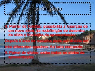 Continuação


4. Painer de Tarefas: possibilita a inserção de
  um novo slide, da redefinição do desenho
  do slide e iniciação da apresentação;
Depois a área de trabalho pode ser dividia em
três diferentes quadros: Ao lado esquerdo:
5. Painel de slides: exibe todos os slides da
  apresentação;
 