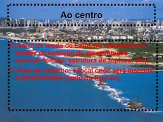 Ao centro


6. Barra de modo de Exibição: apresenta os
  modos de exibição da apresentação
  (normal, folheto, estrutura de tópicos, etc);
7. Área de trabalho: é local onde será inserida
  a apresentação (texto ou figuras);
 