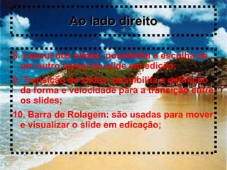 Ao lado direito

8. Layout dos slides: possibilita a escolha de
  um outro layout do slide em edição;
9. Transição de slides: possibilita a definição
  da forma e velocidade para a transição entre
  os slides;
10. Barra de Rolagem: são usadas para mover
  e visualizar o slide em edicação;
 