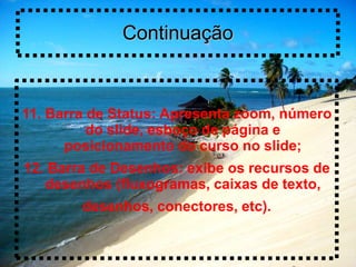 Continuação


11. Barra de Status: Apresenta zoom, número
          do slide, esboço de página e
      posicionamento do curso no slide;
12. Barra de Desenhos: exibe os recursos de
   desenhos (fluxogramas, caixas de texto,
        desenhos, conectores, etc).
 