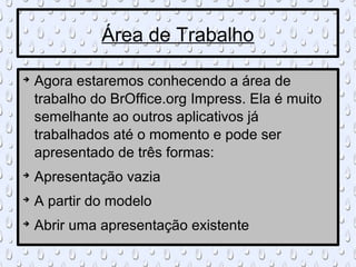 Área de Trabalho


    Agora estaremos conhecendo a área de
    trabalho do BrOffice.org Impress. Ela é muito
    semelhante ao outros aplicativos já
    trabalhados até o momento e pode ser
    apresentado de três formas:

    Apresentação vazia

    A partir do modelo

    Abrir uma apresentação existente
 