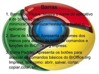 Barras
1. Barras de Titulos: Mostra o nome do aplicativo
  e os botões para
  minimizar,maximinizar/restaurar e fechar o
  aplicativo
2. Barra de Menus: Apresenta os nomes dos
  menus para acesso ás listas de comandos e
  funções do BrOffice.org Impress.
3. Barra Padrão: Apresenta os botões para
  acessar os comandos básicos do BrOffice.org
  Impress, tais como: abrir, salvar, cortar,
  copiar,colar, etc;
 
