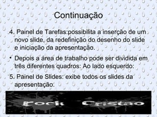 Continuação
4. Painel de Tarefas:possibilita a inserção de um
  novo slide, da redefinição do desenho do slide
  e iniciação da apresentação.

    Depois a área de trabalho pode ser dividida em
    três diferentes quadros: Ao lado esquerdo:
5. Painel de Slides: exibe todos os slides da
  apresentação.
 