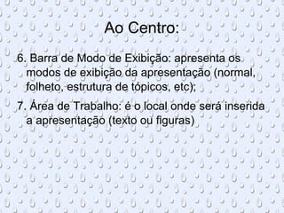 Ao Centro:
6. Barra de Modo de Exibição: apresenta os
  modos de exibição da apresentação (normal,
  folheto, estrutura de tópicos, etc);
7. Área de Trabalho: é o local onde será inserida
  a apresentação (texto ou figuras)
 