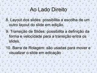 Ao Lado Direito
8. Layout dos slides: possibilita a escolha de um
  outro layout do slide em edição.
9. Transição de Slides: possibilita a definição da
  forma e velocidade para a transição entra os
  slides.
10. Barra de Rolagem: são usadas para mover e
 visualizar o slide em edicação
 