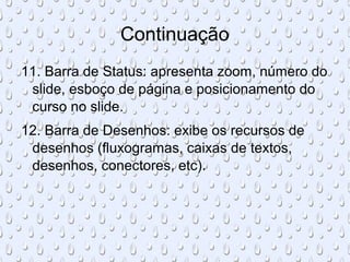 Continuação
11. Barra de Status: apresenta zoom, número do
 slide, esboço de página e posicionamento do
 curso no slide.
12. Barra de Desenhos: exibe os recursos de
 desenhos (fluxogramas, caixas de textos,
 desenhos, conectores, etc).
 