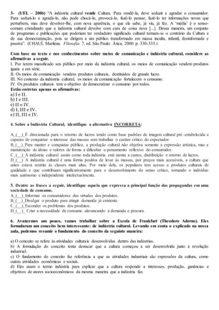 3- (UEL – 2006) “A indústria cultural vende Cultura. Para vendê-la, deve seduzir e agradar o consumidor.
Para seduzi-lo e agradá-lo, não pode chocá-lo, provocá-lo, fazê-lo pensar, fazê-lo ter informações novas que
perturbem, mas deve devolver-lhe, com nova aparência, o que ele sabe, já viu, já fez. A ‘média’ é o senso-
comum cristalizado que a indústria cultural devolve com cara de coisa nova [...]. Dessa maneira, um conjunto
de programas e publicações que poderiam ter verdadeiro significado cultural tornam-se o contrário da Cultura e
de sua democratização, pois se dirigem a um público transformado em massa inculta, infantil, desinformada e
passiva”. (CHAUÍ, Marilena. Filosofia. 7. ed. São Paulo: Ática, 2000. p. 330-333.)
Com base no texto e nos conhecimentos sobre meios de comunicação e indústria cultural, considere as
afirmativas a seguir.
I. Por terem massificado seu público por meio da indústria cultural, os meios de comunicação vendem produtos
iguais e em série.
II. Os meios de comunicação vendem produtos culturais, destituídos de grande lucro.
III. No contexto da indústria cultural, os meios de comunicação fortalecem o consumo.
IV. Os produtos culturais tem o objetivo de democratizar o consumo por todos.
Estão corretas apenas as afirmativas:
a) I e II.
b) I e III.
c) II e IV.
d) I, III e IV.
e) II, III e IV.
4. Sobre a Indústria Cultural, identifique a alternativa INCORRETA:
A_(__)_É direcionada para o retorno de lucros tendo como base padrões de imagem cultural pré–estabelecida e
capazes de conquistar o interesse das massas sem trabalhar o caráter crítico do expectador.
B_(__)_Para manter e conquistar público, a produção cultural não objetiva somente a expressão artística, mas a
manutenção de ideias e valores de forma a dificultar o pensamento reflexivo do consumidor.
C_(__)_A indústria cultural assim como toda indústria está atenta a custos, distribuição e retorno de lucros.
D_(__) A indústria cultural é uma forma positiva de levar às massas, por preços mais acessíveis, a cultura que
antes estava restrita às classes mais altas. Por meio dela, os populares tem acesso a produtos culturais de
qualidade e que contribuam significativamente para o desenvolvimento do senso crítico, tornando o indivíduo
mais autônomo e independente intelectualmente.
5. Dentre as frases a seguir, identifique aquela que expressa a principal função das propagandas em uma
sociedade de consumo.
A_(__)_Informar os consumidores das virtudes dos produtos.
B_(__)_Divulgar o produto para atingir demanda já existente.
C_(__)_Esconder os problemas dos produtos.
D_(__)_ Criar a necessidade de consumo alavancando a demanda e procura.
6. Avancemos um pouco, vamos trabalhar sobre a Escola de Frankfurt (Theodoro Adorno). Eles
formularam um conceito bem interessante: de indústria cultural. Levando em conta o explicado na nossa
aula, podemos resumir o fundamento do conceito da seguinte maneira:
a) O conceito se refere às atividades culturais desenvolvidas dentro das indústrias.
b) A formulação do conceito tenta destacar que a cultura começou a ser desenvolvida junto à revolução
industrial.
c) O fundamento do conceito faz referência a que as atividades industriais são expressões da cultura, como
outras atividades econômicas e sociais.
d) Eles usam o termo indústria para explicar que a cultura responde a interesses, produção, ganâncias e
objetivos de atores socioeconômicos da mesma maneira que a indústria faz.
 