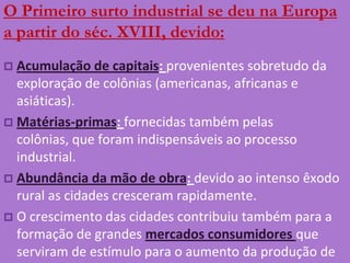 O Primeiro surto industrial se deu na Europa a partir do séc. XVIII, devido:Acumulação de capitais: provenientes sobretudo da exploração de colônias (americanas, africanas e asiáticas).Matérias-primas: fornecidas também pelas colônias, que foram indispensáveis ao processo industrial.Abundância da mão de obra: devido ao intenso êxodo rural as cidades cresceram rapidamente.O crescimento das cidades contribuiu também para a formação de grandes mercados consumidores que serviram de estímulo para o aumento da produção de mercadorias.