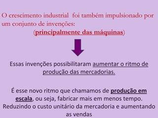 O crescimento industrial  foi também impulsionado por um conjunto de invenções:                            				(principalmente das máquinas)Essas invenções possibilitaram aumentar o ritmo de produção das mercadorias.É esse novo ritmo que chamamos de produção em escala, ou seja, fabricar mais em menos tempo. Reduzindo o custo unitário da mercadoria e aumentando as vendas