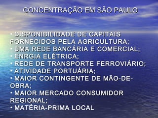 CONCENTRAÇÃO EM SÃO PAULO


• DISPONIBILIDADE DE CAPITAIS
FORNECIDOS PELA AGRICULTURA;
• UMA REDE BANCÁRIA E COMERCIAL;
• ENRGIA ELÉTRICA;
• REDE DE TRANSPORTE FERROVIÁRIO;
• ATIVIDADE PORTUÁRIA;
• MAIOR CONTINGENTE DE MÃO-DE-
OBRA;
• MAIOR MERCADO CONSUMIDOR
REGIONAL;
• MATÉRIA-PRIMA LOCAL
 