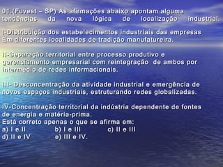 01.(Fuvest –   SP) As afirmações abaixo apontam alguma
tendências      da   nova    lógica  de    localização industrial.

I-Distribuição dos estabelecimentos industriais das empresas
Em diferentes localidades de tradição manufatureira.

II-Separação territorial entre processo produtivo e
gerenciamento empresarial com reintegração de ambos por
intermédio de redes informacionais.

III- Desconcentração da atividade industrial e emergência de
novos espaços industriais, estruturando redes globalizadas.

IV-Concentração territorial da indústria dependente de fontes
de energia e matéria-prima.
Está correto apenas o que se afirma em:
a) I e II       b) I e III       c) II e III
d) II e IV      e) III e IV.
 