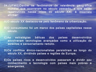 04.(UFMG)Dentre os fenômenos de relevância geográfica
  mundial que ocorreram no século passado, e que estão
  repercutindo nesse início do século XXI, é incorreto
  afirmar:

A)O século XX destacou-se pelo fenômeno da urbanização.

B)O consumismo foi um marco dos países capitalistas nesse
  século.

C)As    estratégias   bélicas  dos  países desenvolvidos
  envolveram tecnologias avançadas como a utilização de
  satélites e sensoriamento remoto.

D)Os conflitos étnico-nacionalistas persistiram ao longo do
  século XX, dividindo países e regiões da Europa.

E)Os países ricos e desenvolvidos passaram a dividir seu
  conhecimento e tecnologia com países mais pobres e
  emergentes.
 