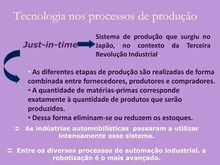 Tecnologia nos processos de produção
                            Sistema de produção que surgiu no
      Just-in-time          Japão, no contexto da Terceira
                            Revolução Industrial.

       • As diferentes etapas de produção são realizadas de forma
       combinada entre fornecedores, produtores e compradores.
       • A quantidade de matérias-primas corresponde
       exatamente à quantidade de produtos que serão
       produzidos.
       • Dessa forma eliminam-se ou reduzem os estoques.
     As indústrias automobilísticas passaram a utilizar
                intensamente esse sistema.

 Entre os diversos processos de automação industrial, a
             robotização é o mais avançado.
 