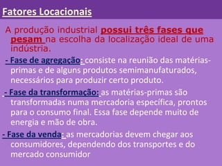 Fatores Locacionais
A produção industrial possui três fases que
 pesam na escolha da localização ideal de uma
 indústria.
 - Fase de agregação: consiste na reunião das matérias-
   primas e de alguns produtos semimanufaturados,
   necessários para produzir certo produto.
 - Fase da transformação: as matérias-primas são
   transformadas numa mercadoria específica, prontos
   para o consumo final. Essa fase depende muito de
   energia e mão de obra.
- Fase da venda: as mercadorias devem chegar aos
   consumidores, dependendo dos transportes e do
   mercado consumidor
 