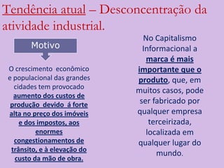 Tendência atual – Desconcentração da
atividade industrial.
                               No Capitalismo
       Motivo                  Informacional a
                                marca é mais
O crescimento econômico      importante que o
e populacional das grandes   produto, que, em
  cidades tem provocado
                             muitos casos, pode
  aumento dos custos de
 produção devido á forte      ser fabricado por
alta no preço dos imóveis    qualquer empresa
    e dos impostos, aos          terceirizada,
         enormes                localizada em
  congestionamentos de       qualquer lugar do
 trânsito, e à elevação do
                                   mundo.
  custo da mão de obra.
 