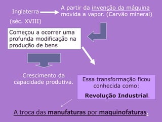 A partir da invenção da máquina
Inglaterra       movida a vapor. (Carvão mineral)
(séc. XVIII)

Começou a ocorrer uma
profunda modificação na
produção de bens




    Crescimento da
 capacidade produtiva.    Essa transformação ficou
                              conhecida como:
                          Revolução Industrial.


 A troca das manufaturas por maquinofaturas.
 