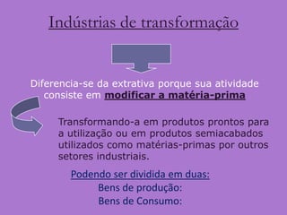 Indústrias de transformação


Diferencia-se da extrativa porque sua atividade
   consiste em modificar a matéria-prima

     Transformando-a em produtos prontos para
     a utilização ou em produtos semiacabados
     utilizados como matérias-primas por outros
     setores industriais.
        Podendo ser dividida em duas:
             Bens de produção:
             Bens de Consumo:
 