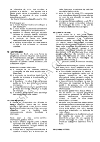 de informática de ponta que coordena a
produção e a venda [...] isso significa que a
fábrica produz carros „já comprados‟, e que a
fabricação se aproxima de uma produção
segundo a demanda”.
La Courrier Internacional apud Becouche, 1995.
O texto sugere que:
a) o modelo fordista trabalha sem estoques e
com defeito zero.
b) o nosso modelo industrial está centrado nas
indústrias petroquímicas e automobilísticas.
c) entramos na terceira revolução industrial,
centrada na produção flexível, viabilizada
pela ciência, a tecnologia e a informação.
d) a produção de carros nos países
desenvolvidos se faz por encomendas.
e) a indústria automobilista japonesa baseada
no just in time conquistou os mercados
mundiais.
10 - (UEPB PB/2005)
Atualmente, no Brasil, uma nova forma de
atração das atividades industriais pode suplantar
os demais fatores de produção. Tal modalidade
vem contribuindo para o deslocamento de
empresas de grandes setores industriais para
outras áreas do país.
Essa nova forma está relacionada:
a) à formação de um poderoso mercado
consumidor, de alta renda surgido após o
Plano Real.
b) à concessão de benefícios fiscais, com a
isenção de impostos e investimentos em
infra-estrutura.
c) à descoberta , no sul do Brasil, de grandes
jazidas de ferro, que atraem novas usinas
siderúrgicas.
d) a uma política de baixos juros que alimenta a
produção de bens de consumo e a criação
de empregos.
e) à existência de abundante oferta de energia
bem distribuída por todo o Brasil.
11 - (UFRN RN/2005)
A história da incorporação das técnicas no
espaço geográfico passou por três etapas
distintas: o meio natural, o meio técnico e o meio
técnico-científico-informacional. Este é um meio
geográfico onde o território inclui
necessariamente ciência, tecnologia e
informação.
Ainda sobre o meio técnico-científico-
informacional, pode-se afirmar:
a) inicia-se antes da Segunda Guerra Mundial e
apresenta uma divisão técnica e social do
trabalho baseada na utilização intensiva de
energia e de matéria-prima.
b) começa após a Segunda Guerra Mundial e
organiza o espaço sob a estruturação de
redes, integradas virtualmente por meio das
tecnologias da informação.
c) surge no início do século XX e apresenta
uma produção de objetos técnicos e culturais
por meio de uma interação no espaço da
ciência e da técnica.
d) emerge nas últimas décadas do século XX e
considera o espaço como produto exclusivo
de reprodução da técnica e do uso de
tecnologias de bases virtuais e digitais.
12 - (UFSCar SP/2005)
O que chamo de a mais nova divisão
internacional do trabalho está disposta em quatro
posições diferentes na economia
informacional/global: produtores de alto valor
com base no trabalho informacional; produtores
de grande volume baseado no trabalho de mais
baixo custo; produtores de matérias-primas que
se baseiam em recursos naturais; e os
produtores redundantes, reduzidos ao trabalho
desvalorizado (...) A questão crucial é que estas
posições diferentes não coincidem com os
países. São organizadas em redes e fluxos,
utilizando a infra-estrutura tecnológica da
economia informacional (...)
(Manuel Castells, A sociedade em rede.)
Considerando as informações contidas no trecho
e as alterações no espaço geográfico a partir da
Revolução Informacional, é correto afirmar que:
a) a nova divisão internacional do trabalho é
uma reprodução da clássica divisão, pois há
espaços geográficos de alto valor
informacional (países centrais) e outros de
trabalho desvalorizado (países da periferia).
b) o desenvolvimento tecnológico na área de
informação, ao reorganizar os fluxos de
capital e de pessoas, criou uma rede
hierarquizada e cristalizada de novos países
informatizados.
c) as “cidades globais” Nova Iorque, Otawa e
Rio de Janeiro são espaços geográficos
exclusivos dos produtores de alto valor do
trabalho informacional, representando,
portanto, os ícones da nova divisão
internacional do trabalho.
d) as quatro posições descritas podem ocorrer
simultaneamente num mesmo país, visto que
a nova divisão internacional do trabalho não
ocorre entre países, mas entre agentes
econômicos organizados em sistemas de
redes e fluxos.
e) estão excluídos da nova divisão internacional
do trabalho os países de economia
dependente, porque não são capazes de
produzir tecnologia de ponta, o que os
impede de participar do sistema de redes e
fluxos.
13 - (Unesp SP/2005)
 