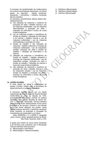 O processo de transformação da matéria-prima
em produto industrializado apresentou, em linhas
gerais, as seguintes etapas evolutivas:
artesanato / manufatura / indústria /revolução
técnico-científica.
As principais características dessas etapas são,
respectivamente:
a) não utilização de máquinas e ausência de
produção em série / trabalho manual e uso
de máquinas sofisticadas / uso de máquinas
informatizadas e produção em série /
utilização da informática e busca de novas
fontes energéticas.
b) uso de máquinas simples e inexistência da
divisão do trabalho / utilização da informática
e da internet / trabalho manual e uso de
máquinas sofisticadas / uso de máquinas
informatizadas e produção em série.
c) divisão do trabalho e não utilização de
máquinas / trabalho artesanal e emprego de
máquinas sofisticadas / uso de maquinário
simples, produção em série e divisão do
trabalho / utilização da informática e da
internet.
d) utilização de máquinas e inexistência da
divisão do trabalho / trabalho artesanal e
emprego de máquinas sofisticadas / uso de
maquinário simples, produção em série e
divisão do trabalho / utilização da internet e
busca de novas fontes energéticas.
e) não utilização de máquinas e ausência de
produção em série / trabalho manual e uso
de maquinário simples / uso de máquinas,
divisão do trabalho e produção em série /
emprego da informática e busca de novas
fontes energéticas.
14 - (UFRRJ RJ/2005)
O texto abaixo se refere à organização do
espaço mundial, voltado para os processos de
desenvolvimento e subdesenvolvimento.
A economia mundial passou por um rápido
crescimento do final da Segunda Guerra Mundial
(1939-1945) ao início da década de 1970,
principalmente nas regiões centrais do sistema
capitalista. Nas últimas décadas do século XX,
com a chamada Revolução Técnico-científica
informacional, foram desenvolvidos novos ramos
industriais e de serviços. Embora a sua difusão
ocorra de forma desigual nos países, esses
rápidos avanços técnicos e científicos causaram
fortes impactos na produção e circulação de
mercadorias,nos transportes e na cultura.
Adap. MOREIRA, J. C. e SENE, E. Geografia
para o ensino médio: geografia geral e do Brasil.
São Paulo: Scipione, 2002. p. 279.
A opção que contém os novos ramos industriais
e de serviços, que cresceram com a Revolução
Técnico-científica informacional é
a) Mecanização e Informática.
b) Mecanização e Telecomunicações.
c) Robótica e Mecanização.
d) Robótica e Biotecnologia.
e) Internet e Mecanização.
 