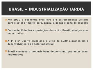  Até 1930 a economia brasileira era extremamente voltada
para o setor primário (café, cacau, algodão e cana de açúcar);
 Com o declínio das exportações do café o Brasil começou a se
industrializar;
 A 1ª e 2ª Guerra Mundial e a Crise de 1929 alavancaram o
desenvolvimento do setor industrial;
 Brasil começou a produzir bens de consumo que antes eram
importados;
BRASIL – INDUSTRIALIZAÇÃO TARDIA
 