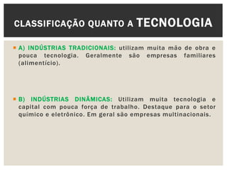  A) INDÚSTRIAS TRADICIONAIS: utilizam muita mão de obra e
pouca tecnologia. Geralmente são empresas familiares
(alimentício).
 B) INDÚSTRIAS DINÂMICAS: Utilizam muita tecnologia e
capital com pouca força de trabalho. Destaque para o setor
químico e eletrônico. Em geral são empresas multinacionais.
CLASSIFICAÇÃO QUANTO A TECNOLOGIA
 