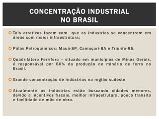  Tais atrativos fazem com que as industrias se concentrem em
áreas com maior infraestrutura;
 Pólos Petroquímicos: Mauá-SP, Camaçari-BA e Triunfo-RS;
 Quadrilátero Ferrífero – situado em municípios de Minas Gerais,
é responsável por 60% da produção de minério de ferro no
Brasil.
 Grande concentração de indústrias na região sudeste
 Atualmente as indústrias estão buscando cidades menores,
devido a incentivos fiscais, melhor infraestrutura, pouco transito
e facilidade de mão de obra.
CONCENTRAÇÃO INDUSTRIAL
NO BRASIL
 